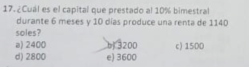 17.¿Cual es el capital que prestado al 10% bimestral
durante 6 meses y 10 días produce una renta de 1140
soles?
a) 2400 b) 3200 c) 1500
d) 2800 e) 3600