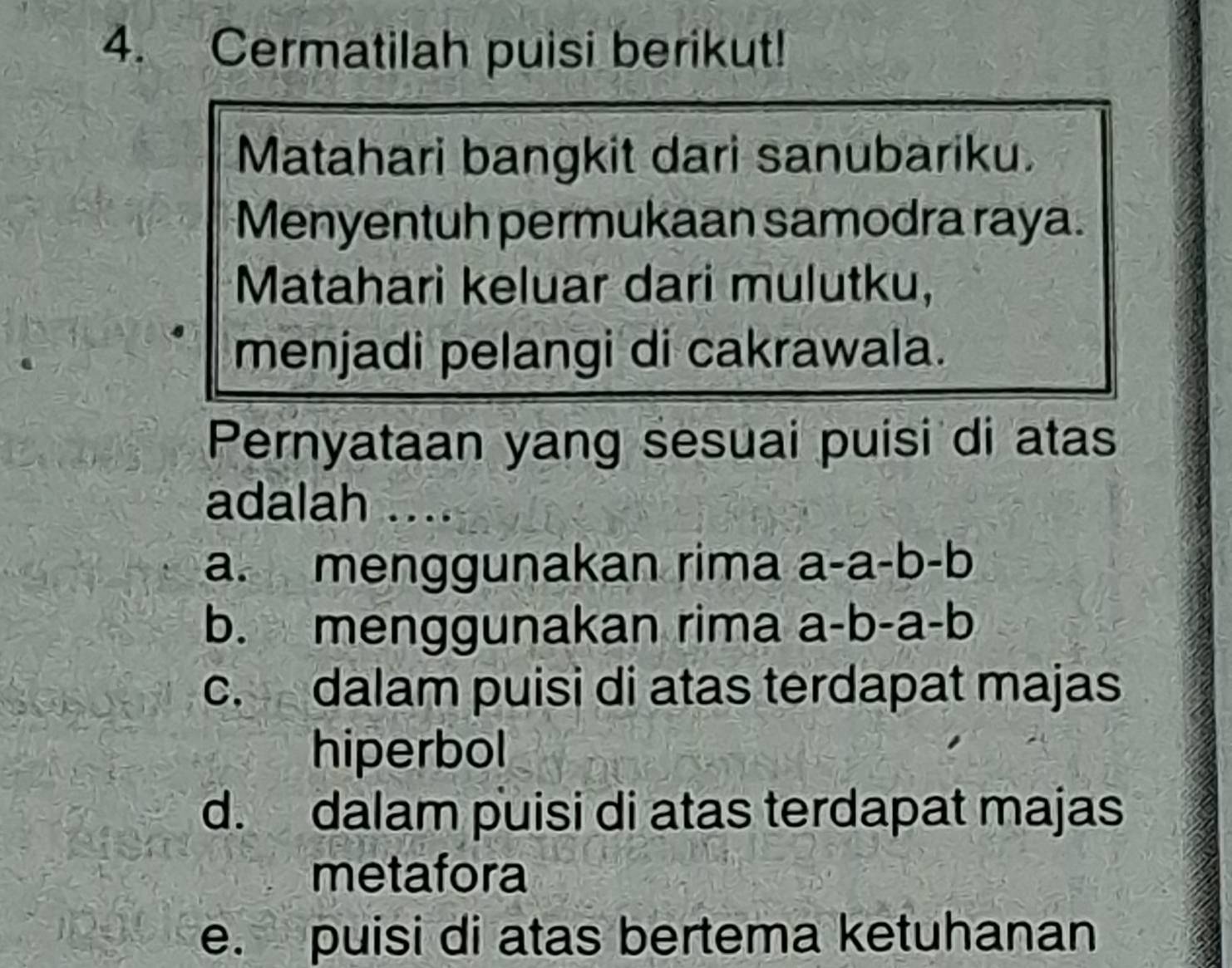 Cermatilah puisi berikut!
Matahari bangkit dari sanubariku.
Menyentuh permukaan samodra raya.
Matahari keluar dari mulutku,
menjadi pelangi di cakrawala.
Pernyataan yang sesuai puisi di atas
adalah ....
a. menggunakan rima a-a-b-b
b. menggunakan rima a-b-a-b
c. dalam puisi di atas terdapat majas
hiperbol
d. dalam puisi di atas terdapat majas
metafora
e. puisi di atas bertema ketuhanan