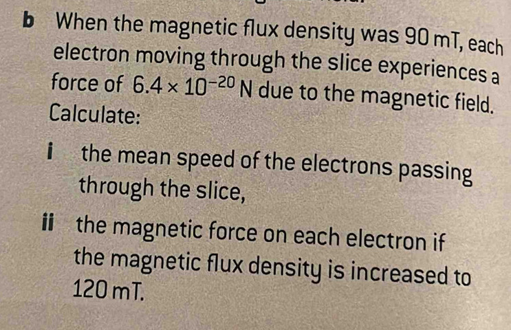 When the magnetic flux density was 90 mT, each 
electron moving through the slice experiences a 
force of 6.4* 10^(-20)N due to the magnetic field. 
Calculate: 
i the mean speed of the electrons passing 
through the slice, 
i the magnetic force on each electron if 
the magnetic flux density is increased to
120 mT.