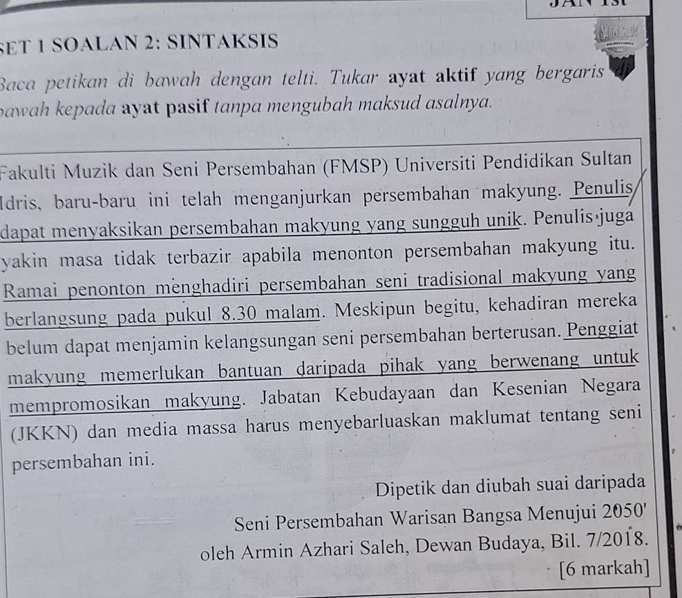 SET 1 SOALAN 2: SINTAKSIS 
Baca petikan di bawah dengan telti. Tukar ayat aktif yang bergaris 
bawah kepada ayat pasif tanpa mengubah maksud asalnya. 
Fakulti Muzik dan Seni Persembahan (FMSP) Universiti Pendidikan Sultan 
Idris, baru-baru ini telah menganjurkan persembahan makyung. Penulis 
dapat menyaksikan persembahan makyung yang sungguh unik. Penulisájuga 
yakin masa tidak terbazir apabila menonton persembahan makyung itu. 
Ramai penonton menghadiri persembahan seni tradisional makyung yang 
berlangsung pada pukul 8.30 malam. Meskipun begitu, kehadiran mereka 
belum dapat menjamin kelangsungan seni persembahan berterusan. Penggiat 
makyung memerlukan bantuan daripada pihak yang berwenang untuk 
mempromosikan makyung. Jabatan Kebudayaan dan Kesenian Negara 
(JKKN) dan media massa harus menyebarluaskan maklumat tentang seni 
persembahan ini. 
Dipetik dan diubah suai daripada 
Seni Persembahan Warisan Bangsa Menujui 2050 ' 
oleh Armin Azhari Saleh, Dewan Budaya, Bil. 7/2018. 
[6 markah]