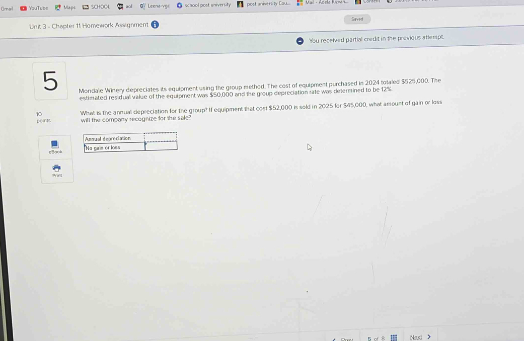 Gmail YouTube Maps SCHOOL aol Leena-vqc school post university post university Cou... Mail - Adela Rizvan. 
Saved 
Unit 3 - Chapter 11 Homework Assignment 
You received partial credit in the previous attempt. 
5 
Mondale Winery depreciates its equipment using the group method. The cost of equipment purchased in 2024 totaled $525,000. The 
estimated residual value of the equipment was $50,000 and the group depreciation rate was determined to be 12%. 
10 What is the annual depreciation for the group? If equipment that cost $52,000 is sold in 2025 for $45,000, what amount of gain or loss 
points will the company recognize for the sale? 
eBook 
Print 
Next