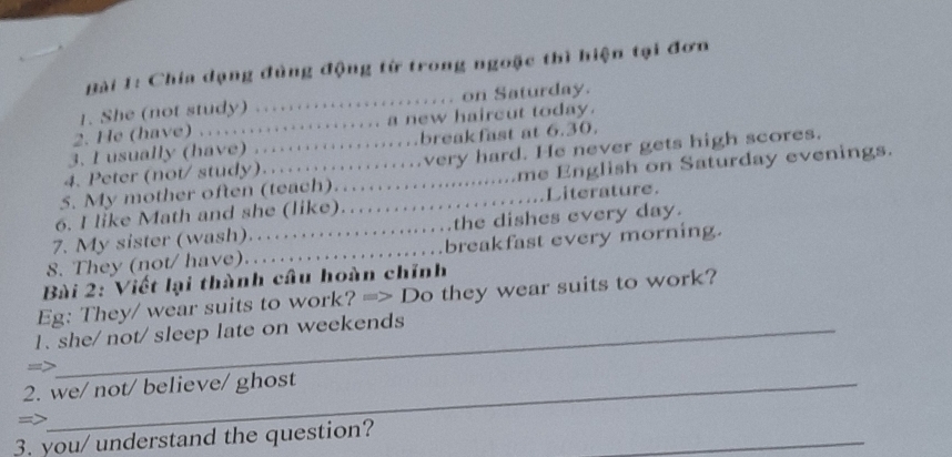 Chía dạng đùng động từ trong ngoặc thì hiện tại đơn 
1. She (not study) ...................... on Saturday. 
2. He (have) ...................... a new haircut today. 
3. I usually (have) …………breakfast at 6.30. 
4. Peter (not/ study).................very hard. He never gets high scores. 
5. My mother often (teach)…….............me English on Saturday evenings. 
6. I like Math and she (like)..................Literature. 
7. My sister (wash)…….......the dishes every day. 
8. They (not/ have).…..............breakfast every morning. 
Bài 2: Viết lại thành câu hoàn chỉnh 
Eg: They/ wear suits to work? => Do they wear suits to work? 
1. she/ not/ sleep late on weekends 
=> 
2. we/ not/ believe/ ghost 
=> 
_ 
3. you/ understand the question?