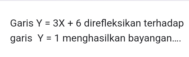 Garis Y=3X+6 direfleksikan terhadap 
garis Y=1 menghasilkan bayangan....