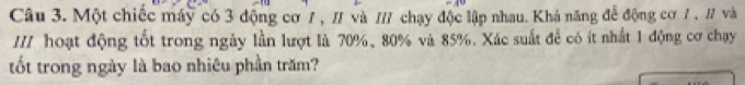 Một chiếc máy có 3 động cơ / , / và // chạy độc lập nhau. Khả năng để động cơ / , / và 
I// hoạt động tốt trong ngày lần lượt là 70%, 80% và 85%. Xác suất để có ít nhất 1 động cơ chạy 
tốt trong ngày là bao nhiêu phần trăm?