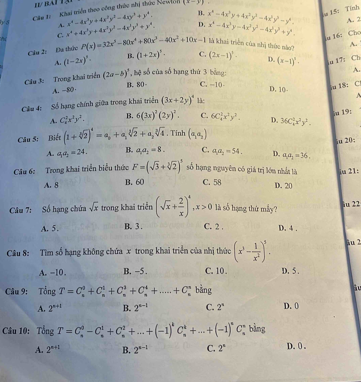 bai t ạ 
Câu 1: Khai triển theo công thức nhị thức Newton (x-y)
y 5
A. x^4-4x^3y+4x^2y^2-4xy^3+y^4.
B. x^4-4x^3y+4x^2y^2-4x^1y^3-y^4. u 15: Tính
D. x^4-4x^3y-4x^2y^2-4x^1y^3+y^4.
chú
C. x^4+4x^3y+4x^2y^2-4x^1y^3+y^4. A. 2
u 16: Cho
B. A. 
Câu 2: Đa thức P(x)=32x^5-80x^4+80x^3-40x^2+10x-1 là khai triền của nhị thức nào?
A. (1-2x)^5· (1+2x)^5·
C. (2x-1)^5· D. (x-1)^5· u 17: Ch
Câu 3: Trong khai triển (2a-b)^5 , hệ số của số hạng thứ 3 bằng:
A.
A. -80· B. 80·
iu 18: C
C. -10 D. 10 . A
Câu 4: Số hạng chính giữa trong khai triển (3x+2y)^4 là:
A. C_4^(2x^2)y^2. B. 6(3x)^2(2y)^2. C. 6C_4^(2x^2)y^2.
iu 19:
D. 36C_4^(2x^2)y^2.
Câu 5: Biết (1+sqrt[3](2))^4=a_0+a_1sqrt[3](2)+a_2sqrt[3](4). Tính (a_1a_2)
iu 20:
B. a_1a_2=8. C.
A. a_1a_2=24. a_1a_2=54. D. a_1a_2=36.
Câu 6: Trong khai triển biểu thức F=(sqrt(3)+sqrt[3](2))^5 số hạng nguyên có giá trị lớn nhất là
iu 21:
A. 8 B. 60 C. 58
D. 20
Câu 7: Số hạng chứa sqrt(x) trong khai triền (sqrt(x)+ 2/x )^4,x>0 là số hạng thứ mấy? îu 22
A. 5. B. 3 . C. 2 . D. 4 .
Câu 8: Tìm số hạng không chứa x trong khai triển của nhị thức (x^3- 1/x^2 )^5.
âu 2
A. -10 . B. -5 . C. 10. D. 5 .
Câu 9: Tổng T=C_n^(0+C_n^1+C_n^3+C_n^4+.....+C_n^n bằng
âu
A. 2^n+1) B. 2^(n-1) C. 2^n D. 0
Câu 10: Tổng T=C_n^(0-C_n^1+C_n^2+...+(-1)^k)C_n^(k+...+(-1)^n)C_n^(n bằng
A. 2^n+1) B. 2^(n-1) C. 2^n
D. 0 .