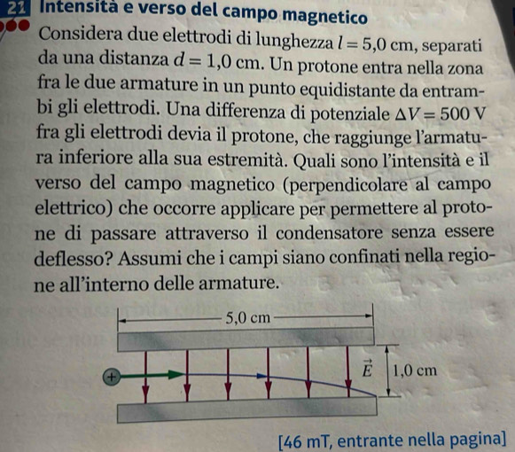 Intensità e verso del campo magnetico
Considera due elettrodi di lunghezza l=5,0cm , separati
da una distanza d=1,0cm. Un protone entra nella zona
fra le due armature in un punto equidistante da entram-
bi gli elettrodi. Una differenza di potenziale △ V=500V
fra gli elettrodi devia il protone, che raggiunge l’armatu-
ra inferiore alla sua estremità. Quali sono l'intensità e il
verso del campo magnetico (perpendicolare al campo
elettrico) che occorre applicare per permettere al proto-
ne di passare attraverso il condensatore senza essere 
deflesso? Assumi che i campi siano confinati nella regio-
ne all’interno delle armature.
[46 mT, entrante nella pagina]