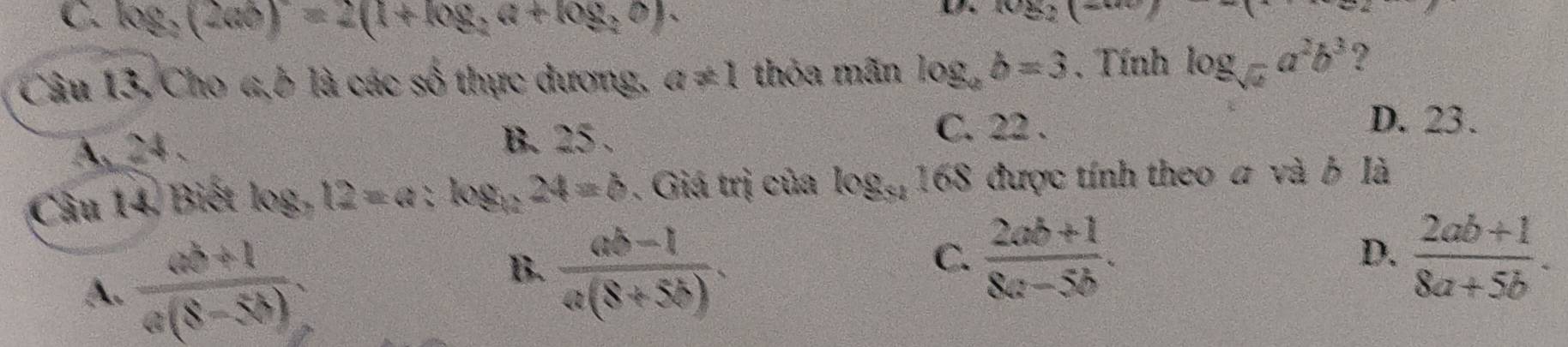 C. log _2(2ab)=2(1+log _2a+log _2b). 
(82)( 
Câu 13, Cho 4,b là các số thực dương, a!= 1 thỏa mãn log _ab=3. Tính log _sqrt(a)a^2b^3 ?
A. 24.
B. 25 - C. 22.
D. 23.
Câu 14, Biết log _312=a X logé 24=b. Giá trị của log _31 168 được tính theo a và ở là
A.  (ab+1)/a(8-5b) .
B.  (ab-1)/a(8+5b) .
C.  (2ab+1)/8a-5b .  (2ab+1)/8a+5b . 
D.