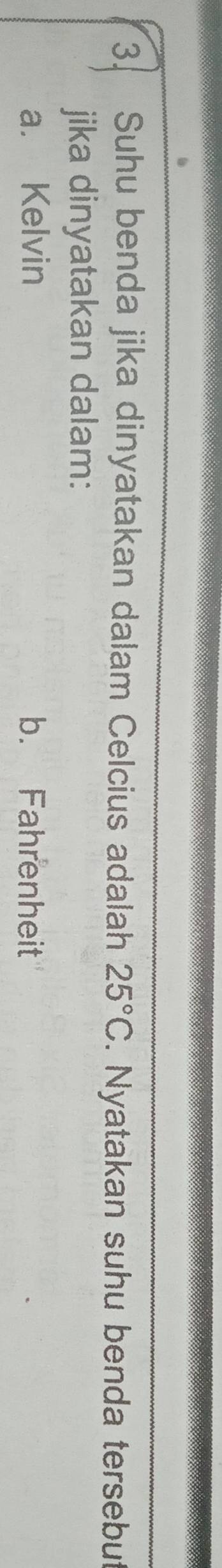 Suhu benda jika dinyatakan dalam Celcius adalah 25°C. Nyatakan suhu benda tersebut 
jika dinyatakan dalam: 
a. Kelvin b. Fahrenheit