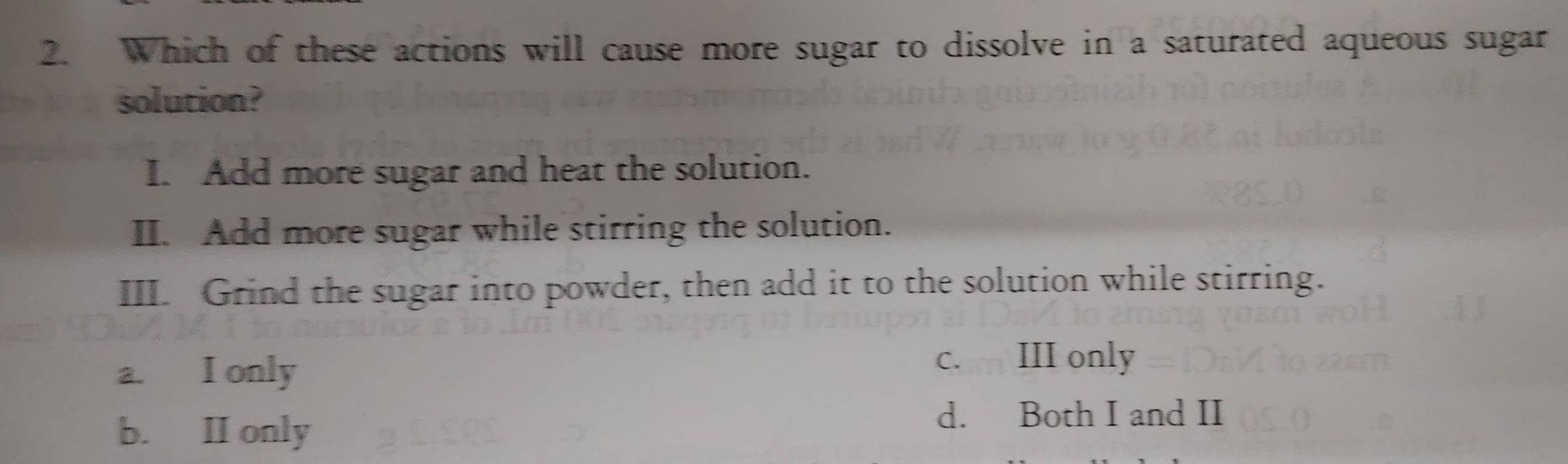 Which of these actions will cause more sugar to dissolve in a saturated aqueous sugar
solution?
I. Add more sugar and heat the solution.
II. Add more sugar while stirring the solution.
III. Grind the sugar into powder, then add it to the solution while stirring.
a. I only
c. III only
b. II only
d. Both I and II