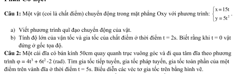 Một vật (coi là chất điểm) chuyển động trong mặt phẳng Oxy với phương trình: beginarrayl x=15t y=5t^2endarray.. 
a) Viết phương trình quì đạo chuyển động của vật. 
b) Tính độ lớn của vận tốc và gia tốc của chất điểm ở thời điểm t=2s , Biết rằng khi t=0 vật 
đứng ở gốc tọa độ. 
Câu 2: Một cái đĩa có bán kính 50cm quay quanh trục vuông góc và đi qua tâm đĩa theo phương 
trình varphi =4t^3+6t^2-2(rad) 0. Tìm gia tốc tiếp tuyến, gia tốc pháp tuyến, gia tốc toàn phần của một 
điểm trên vành đĩa ở thời điểm t=5s. Biểu diễn các véc tơ gia tốc trên bằng hình vẽ.