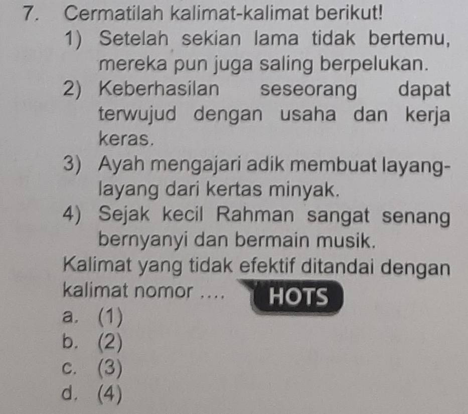 Cermatilah kalimat-kalimat berikut!
1) Setelah sekian lama tidak bertemu,
mereka pun juga saling berpelukan.
2) Keberhasilan seseorang dapat
terwujud dengan usaha dan kerja
keras.
3) Ayah mengajari adik membuat layang-
layang dari kertas minyak.
4) Sejak kecil Rahman sangat senang
bernyanyi dan bermain musik.
Kalimat yang tidak efektif ditandai dengan
kalimat nomor .... HOTS
a. (1)
b. (2)
c. (3)
d. (4)