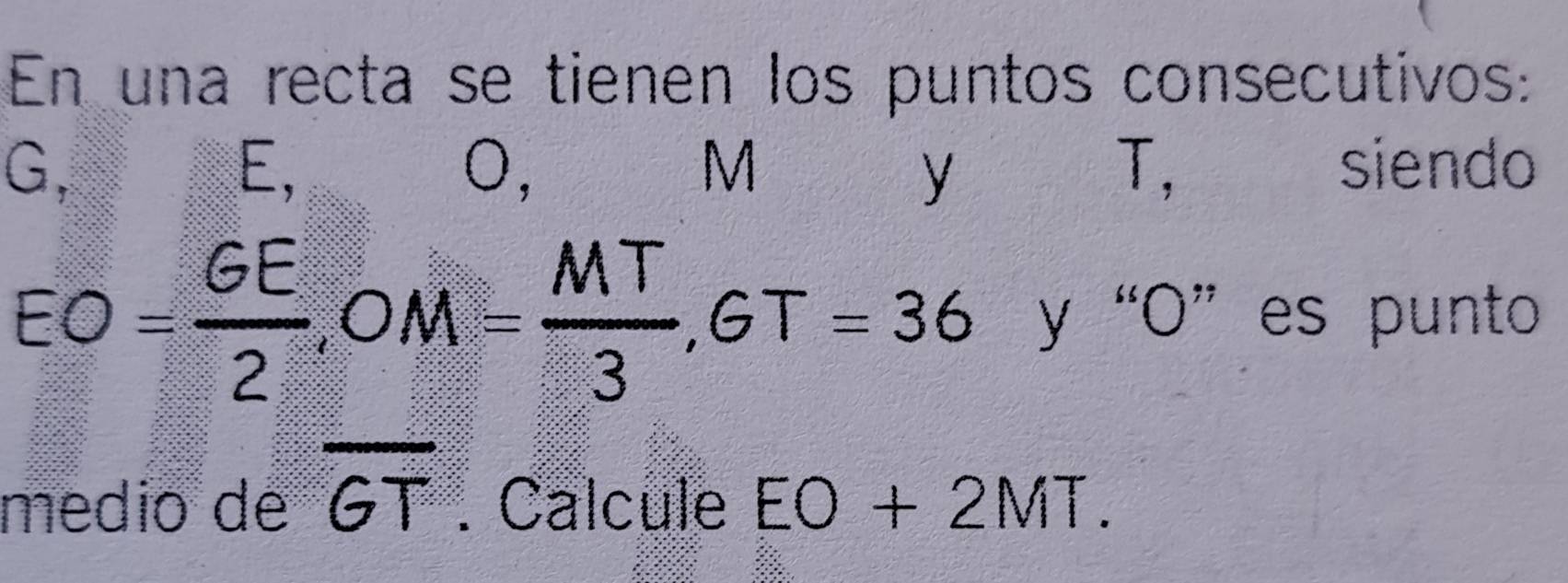 En una recta se tienen los puntos consecutivos:
G, siendo
E,
0,
M
y
T,
EO= GE/2 , OM= MT/3 , GT=36 y “ O ” es punto 
médio de overline GT. Calcule EO+2MT.