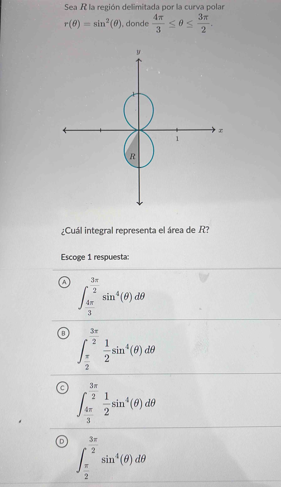 Sea R la región delimitada por la curva polar
r(θ )=sin^2(θ ) , donde  4π /3 ≤ θ ≤  3π /2 . 
¿Cuál integral representa el área de R?
Escoge 1 respuesta:
A ∈t _ 4π /3 ^ 3π /2 sin^4(θ )dθ
B ∈t _ π /2 ^ 3π /2  1/2 sin^4(θ )dθ
C ∈t _ 4π /3 ^ 3π /2  1/2 sin^4(θ )dθ
D ∈t _ π /2 ^ 3π /2 sin^4(θ )dθ