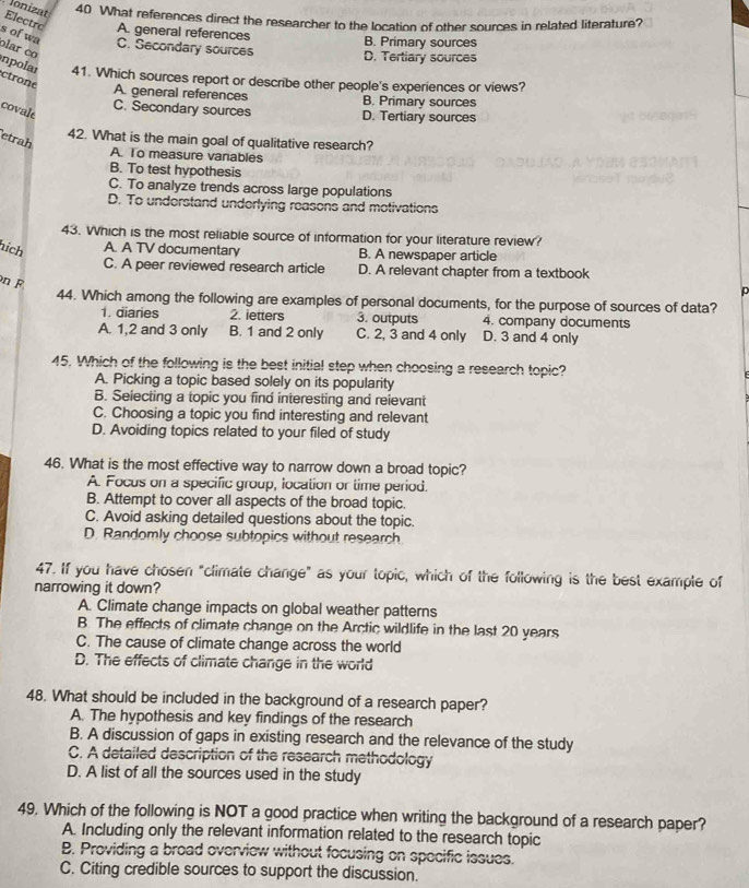 Jonizat 40 What references direct the researcher to the location of other sources in related literature?
Electro A. general references
s of wa lar co
B. Primary sources
C. Secondary sources D. Tertiary sources
inpolar 41. Which sources report or describe other people's experiences or views?
ctrone
A. general references B. Primary sources
covale
C. Secondary sources D. Tertiary sources
etrah
42. What is the main goal of qualitative research?
A. To measure vanables
B. To test hypothesis
C. To analyze trends across large populations
D. To understand underlying reasons and motivations
43. Which is the most reliable source of information for your literature review?
hích A. A TV documentary B. A newspaper article
C. A peer reviewed research article D. A relevant chapter from a textbook
n F
p
44. Which among the following are examples of personal documents, for the purpose of sources of data?
1. diaries 2. ietters 3. outputs 4. company documents
A. 1,2 and 3 only B. 1 and 2 only C. 2, 3 and 4 only D. 3 and 4 only
45. Which of the following is the best initial step when choosing a research topic?
A. Picking a topic based solely on its popularity
B. Seiecting a topic you find interesting and reievant
C. Choosing a topic you find interesting and relevant
D. Avoiding topics related to your filed of study
46. What is the most effective way to narrow down a broad topic?
A. Focus on a specific group, location or time period.
B. Attempt to cover all aspects of the broad topic.
C. Avoid asking detailed questions about the topic.
D. Randomly choose subtopics without research
47. If you have chosen "climate change" as your topic, which of the following is the best example of
narrowing it down?
A. Climate change impacts on global weather patterns
B The effects of climate change on the Arctic wildlife in the last 20 years
C. The cause of climate change across the world
D. The effects of climate change in the world
48. What should be included in the background of a research paper?
A. The hypothesis and key findings of the research
B. A discussion of gaps in existing research and the relevance of the study
C. A detailed description of the research methodology
D. A list of all the sources used in the study
49. Which of the following is NOT a good practice when writing the background of a research paper?
A. Including only the relevant information related to the research topic
B. Providing a broad overview without focusing on specific issues.
C. Citing credible sources to support the discussion.