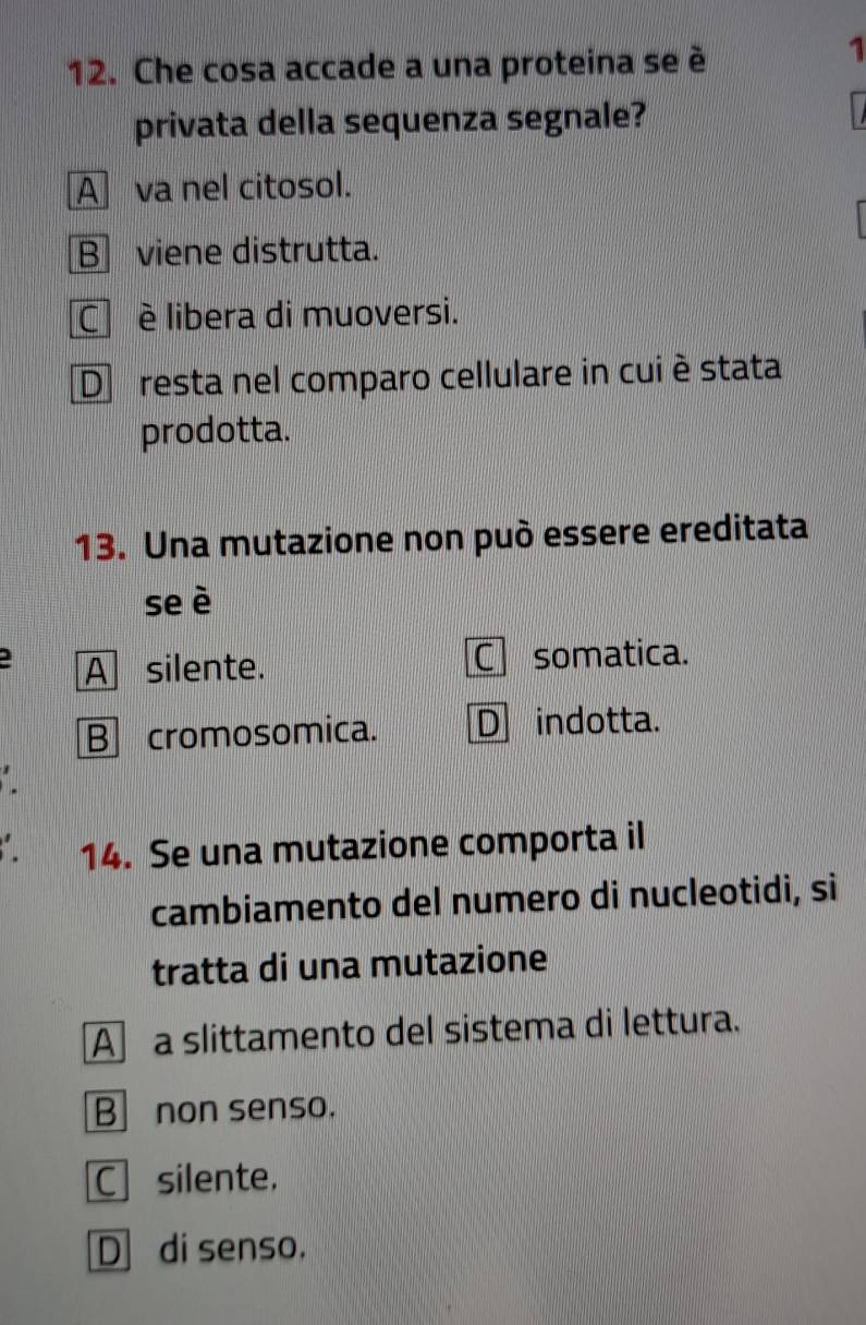 Che cosa accade a una proteina se è
1
privata della sequenza segnale?
A va nel citosol.
B viene distrutta.
C è libera di muoversi.
D resta nel comparo cellulare in cuiè stata
prodotta.
13. Una mutazione non può essere ereditata
se è
A silente. C somatica.
B] cromosomica. D indotta.
14. Se una mutazione comporta il
cambiamento del numero di nucleotidi, si
tratta di una mutazione
A a slittamento del sistema di lettura.
Bnon senso.
C silente.
D di senso.