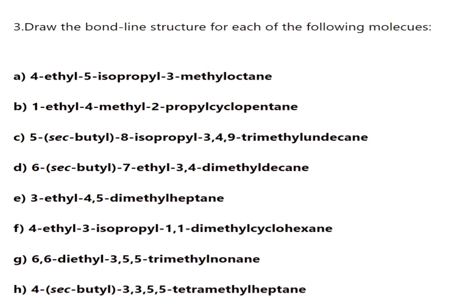 Draw the bond-line structure for each of the following molecues: 
a) 4 -ethyl -5 -isopropyl -3 -methyloctane 
b) 1 -ethyl -4 -methyl -2 -propylcyclopentane 
c) 5 -(sec-butyl) -8 -isopropyl -3, 4, 9 -trimethylundecane 
d) 6 -(sec-butyl) -7 -ethyl -3, 4 -dimethyldecane 
e) 3 -ethyl -4, 5 -dimethylheptane 
f) 4 -ethyl -3 -isopropyl -1, 1 -dimethylcyclohexane 
g) 6, 6 -diethyl- 3, 5, 5 -trimethylnonane 
h) 4 -(sec-butyl) -3, 3, 5, 5 -tetramethylheptane