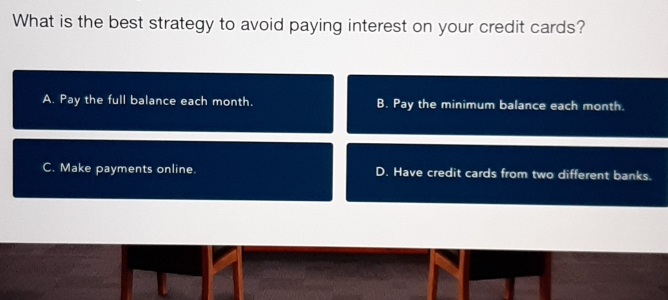 What is the best strategy to avoid paying interest on your credit cards?
A. Pay the full balance each month. B. Pay the minimum balance each month.
C. Make payments online. D. Have credit cards from two different banks.