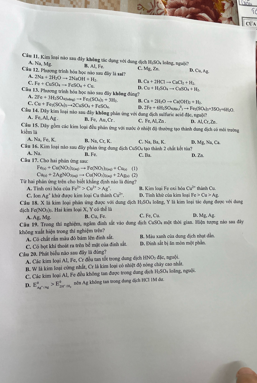 Crau
Cửa
Câu 11. Kim loại nào sau đây không tác dụng với dung dịch 1 H_2SO_4 loãng, nguội?
A. Na, Mg. B. Al, Fe. C. Mg;, Zn. D. Cu, Ag.
Câu 12. Phương trình hóa học nào sau đây là sai?
A. 2Na+2H_2Oto 2NaOH+H_2.
C. Fe+CuSO_4to FeSO_4+Cu.
B. Ca+2HClto CaCl_2+H_2.
D. Cu+H_2SO_4to CuSO_4+H_2.
Câu 13. Phương trình hóa học nào sau đây không đúng?
A. 2Fe+3H_2SO_4(loing)to Fe_2(SO_4)_3+3H_2. B. Ca+2H_2Oto Ca(OH)_2+H_2.
C. Cu+Fe_2(SO_4)_3to 2CuSO_4+FeSO_4. D. 2Fe+6H_2SO_4(dic,t^0)to Fe_2(SO_4)_3+3SO_2+6H_2O.
Câu 14. Dãy kim loại nào sau đây không phản ứng với dung dịch sulfuric acid đặc, nguội?
A. Fe,Al,Ag. B. Fe, Au, Cr . C. Fe, Al, Zn . D. Al, Cr, Zn .
Câu 15. Dãy gồm các kim loại đều phản ứng với nước ở nhiệt độ thường tạo thành dung dịch có môi trường
kiềm là
A. Na, Fe, K. B. surd a,Cr,K. C. Na, Ba, K. D. Mg,Na,Ca.
Câu 16. Kim loại nào sau đây phản ứng dung dịch CuSO4 tạo thành 2 chất kết tủa?
A. Na. B. Fe. C. Ba. D. Zn.
Câu 17. Cho hai phản ứng sau:
Fe_(s)+Cu(NO_3)_2(aq)to Fe(NO_3)_2(aq)+Cu_(s) (1)
Cu_(s)+2AgNO_3(aq)to Cu(NO_3)_2(aq)+2Ag_(s) (2)
Từ hai phản ứng trên cho biết khẳng định nào là đúng?
A. Tính oxi hóa của Fe^(2+)>Cu^(2+)>Ag^+. B. Kim loại Fe oxi hóa Cu^(2+) thành Cu.
C. Ion Ag^+ * khử được kim loại Cu thành Cu^(2+). D. Tính khử của kim loại Fe>Cu>Ag.
Câu 18. X là kim loại phản ứng được với dung dịch H_2SO_4 loãng, Y là kim loại tác dụng được với dung
dịch Fe(NO_3): 3. Hai kim loại X, Y có thể là
A. Ag,Mg. B. Cu, Fe. C. Fe,Cu. D. Mg, Ag.
Câu 19. Trong thí nghiệm, ngâm đinh sắt vào dung dịch CuSO_4 thột thời gian. Hiện tượng nào sau đây
không xuất hiện trong thí nghiệm trên?
A. Có chất rắn màu đỏ bám lên đinh sắt. B. Màu xanh của dung dịch nhạt dần.
C. Có bọt khí thoát ra trên bề mặt của đinh sắt. D. Đinh sắt bị ăn mòn một phần.
Câu 20. Phát biểu nào sau đây là đúng?
A. Các kim loại Al, Fe, Cr đều tan tốt trong dung dịch HNO_3 đặc, nguội.
B. W là kim loại cứng nhất, Cr là kim loại có nhiệt độ nóng chảy cao nhất.
C. Các kim loại Al, Fe đều không tan được trong dung dịch H_2SO_4 loãng, nguội.
D. E_Ag^+/Ag^0>E_2H^+/H_2^0 nên Ag không tan trong dung dịch HCl 1M dư.