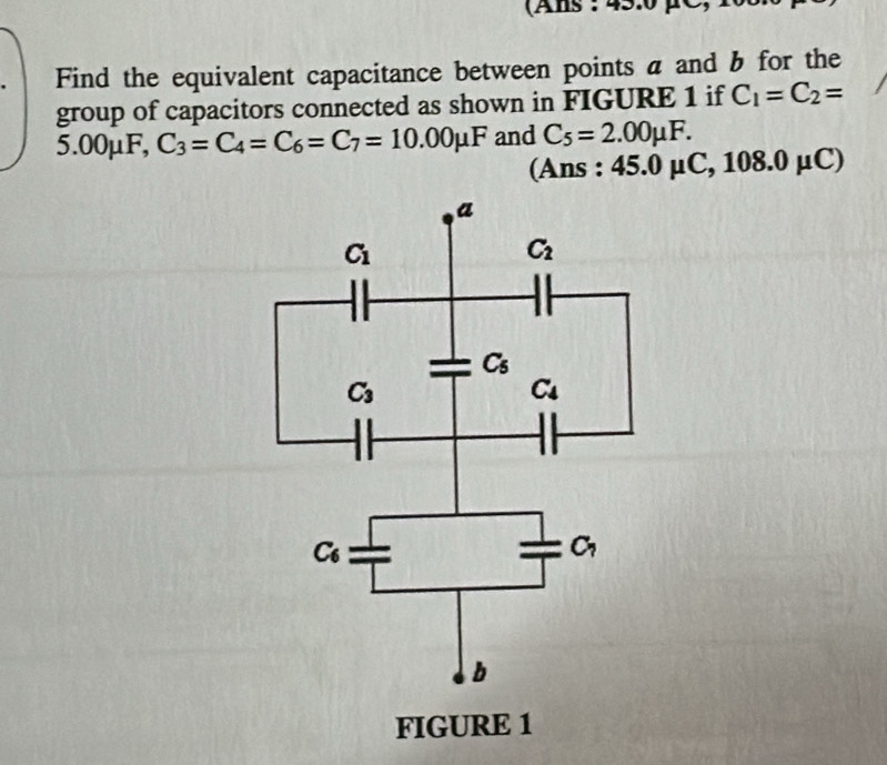 (Ans : 45:0 µC
Find the equivalent capacitance between points a and b for the
group of capacitors connected as shown in FIGURE 1 if C_1=C_2=
5.00μF, C_3=C_4=C_6=C_7=10.00mu F and C_5=2.00mu F.
(Ans : 45.0mu C,108.0mu C)