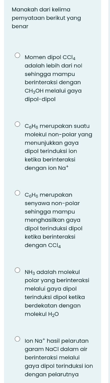 Manakah dari kelima
pernyataan berikut yang
benar
Momen dipol CCl_4
adalah lebih dari no
sehingga mampu
berinteraksi dengan
CH_3;OH melalui gaya
dipol-dipol
C_6H_6 merupakan suatu
molekul non-polar yang
menunjukkan gaya
dipol terinduksi ion
ketika berinteraksi
dengan ion Na^+
C_6H_6 merupakan
senyawa non-polar
sehingga mampu
menghasilkan gaya
dipol terinduksi dipol
ketika berinteraksi
dengan CCl_4
NH_3 adalah molekul
polar yang berinteraksi
melalui gaya dipol
terinduksi dipol ketika
berdekatan dengan
molekul H_2O
Ion Na^+ hasil pelarutan
garam NaCl dalam air
berinteraksi melalui
gaya dipol terinduksi ion
dengan pelarutnya