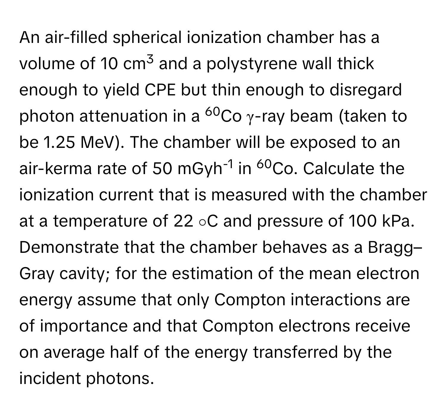 An air-filled spherical ionization chamber has a volume of 10 cm3 and a polystyrene wall thick enough to yield CPE but thin enough to disregard photon attenuation in a 60Co γ-ray beam (taken to be 1.25 MeV). The chamber will be exposed to an air-kerma rate of 50 mGyh-1 in 60Co. Calculate the ionization current that is measured with the chamber at a temperature of 22 ∘C and pressure of 100 kPa. Demonstrate that the chamber behaves as a Bragg–Gray cavity; for the estimation of the mean electron energy assume that only Compton interactions are of importance and that Compton electrons receive on average half of the energy transferred by the incident photons.