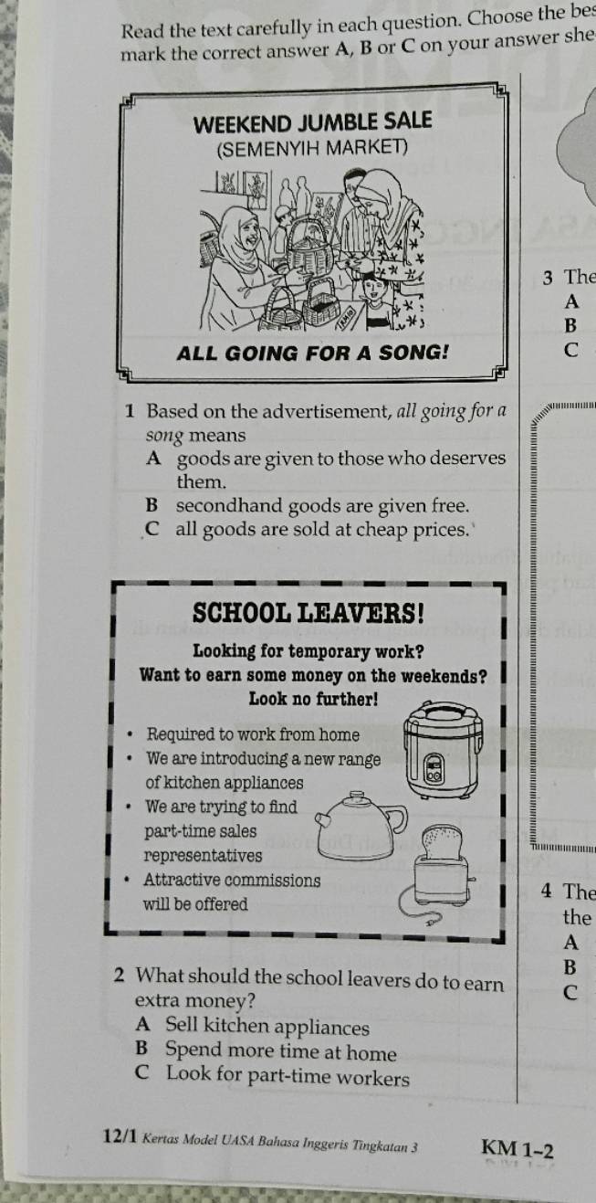 Read the text carefully in each question. Choose the bes
mark the correct answer A, B or C on your answer she
3 The
A
B
C
1 Based on the advertisement, all going for a
song means
A goods are given to those who deserves
them.
B secondhand goods are given free.
C all goods are sold at cheap prices.
SCHOOL LEAVERS!
Looking for temporary work?
Want to earn some money on the weekends?
Look no further!
Required to work from home
We are introducing a new range
of kitchen appliances
We are trying to find
part-time sales
representatives
Attractive commissions 4 The
will be offered
the
A
B
2 What should the school leavers do to earn C
extra money?
A Sell kitchen appliances
B Spend more time at home
C Look for part-time workers
12/1 Kertas Model UASA Bahasa Inggeris Tingkatan 3 KM 1-2