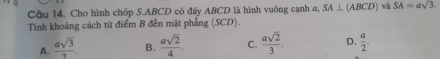 Cho hình chóp S. ABCD có đáy ABCD là hình vuông cạnh a, SA⊥ (ABCD) và SA=asqrt(3.)
Tính khoảng cách từ điểm B đến mặt phẳng (SCD).
A.  asqrt(3)/2 .
B.  asqrt(2)/4 .
C.  asqrt(2)/3 .  a/2 . 
D.