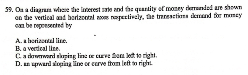 On a diagram where the interest rate and the quantity of money demanded are shown
on the vertical and horizontal axes respectively, the transactions demand for money
can be represented by
A. a horizontal line.
B. a vertical line.
C. a downward sloping line or curve from left to right.
D. an upward sloping line or curve from left to right.