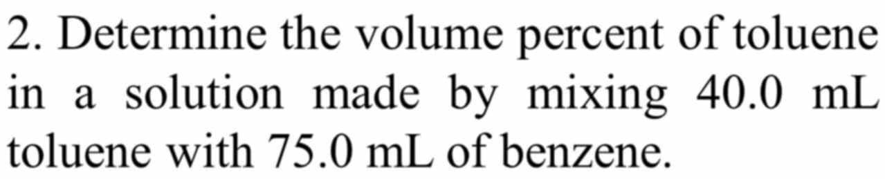 Determine the volume percent of toluene 
in a solution made by mixing 40.0 mL
toluene with 75.0 mL of benzene.