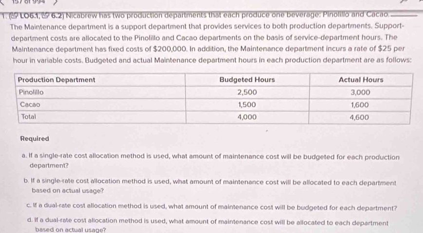 157 8f 994 
1. (ULO6.1, - 6.2) Nicabrew has two production departments that each produce one beverage: Pinolillo and Cacao. 
The Maintenance department is a support department that provides services to both production departments. Support- 
department costs are allocated to the Pinolillo and Cacao departments on the basis of service-department hours. The 
Maintenance department has fixed costs of $200,000. In addition, the Maintenance department incurs a rate of $25 per
hour in variable costs. Budgeted and actual Maintenance department hours in each production department are as follows: 
Required 
a. If a single-rate cost allocation method is used, what amount of maintenance cost will be budgeted for each production 
department? 
b. If a single-rate cost allocation method is used, what amount of maintenance cost will be allocated to each department 
based on actual usage? 
c. If a dual-rate cost allocation method is used, what amount of maintenance cost will be budgeted for each department? 
d. If a dual-rate cost allocation method is used, what amount of maintenance cost will be allocated to each department 
based on actual usage?