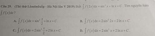 (Thi thử Lômônôxốp - Hà 1 Nội lần V 2019) Biết ∈t f(2x)dx=sin^2x+ln x+C. Tìm nguyên hàm
∈t f(x)dx ?
A. ∈t f(x)dx=sin^2 x/2 +ln x+C. B. ∈t f(x)dx=2sin^22x+2ln x+C.
C. ∈t f(x)dx=2sin^2 x/2 +2ln x+C. D. ∈t f(x)dx=2sin^2x+2ln x+C.