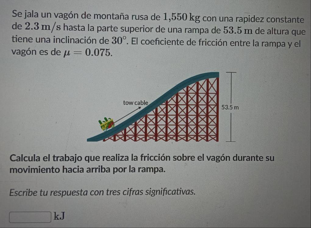 Se jala un vagón de montaña rusa de 1,550 kg con una rapidez constante 
de 2.3 m/s hasta la parte superior de una rampa de 53.5 m de altura que 
tiene una inclinación de 30°. El coeficiente de fricción entre la rampa y el 
vagón es de mu =0.075. 
Calcula el trabajo que realiza la fricción sobre el vagón durante su 
movimiento hacia arriba por la rampa. 
Escribe tu respuesta con tres cifras significativas. 
1 | 
△