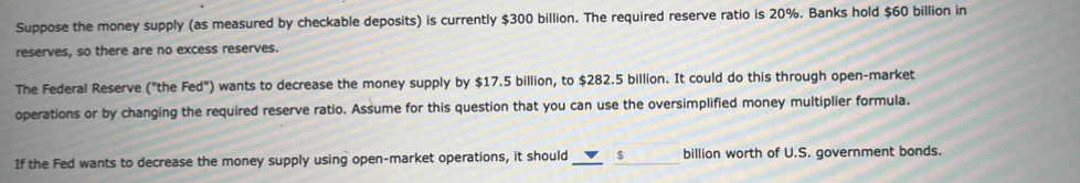 Suppose the money supply (as measured by checkable deposits) is currently $300 billion. The required reserve ratio is 20%. Banks hold $60 billion in 
reserves, so there are no excess reserves. 
The Federal Reserve ("the Fed") wants to decrease the money supply by $17.5 billion, to $282.5 billion. It could do this through open-market 
operations or by changing the required reserve ratio. Assume for this question that you can use the oversimplified money multiplier formula. 
If the Fed wants to decrease the money supply using open-market operations, it should __ $ billion worth of U.S. government bonds.