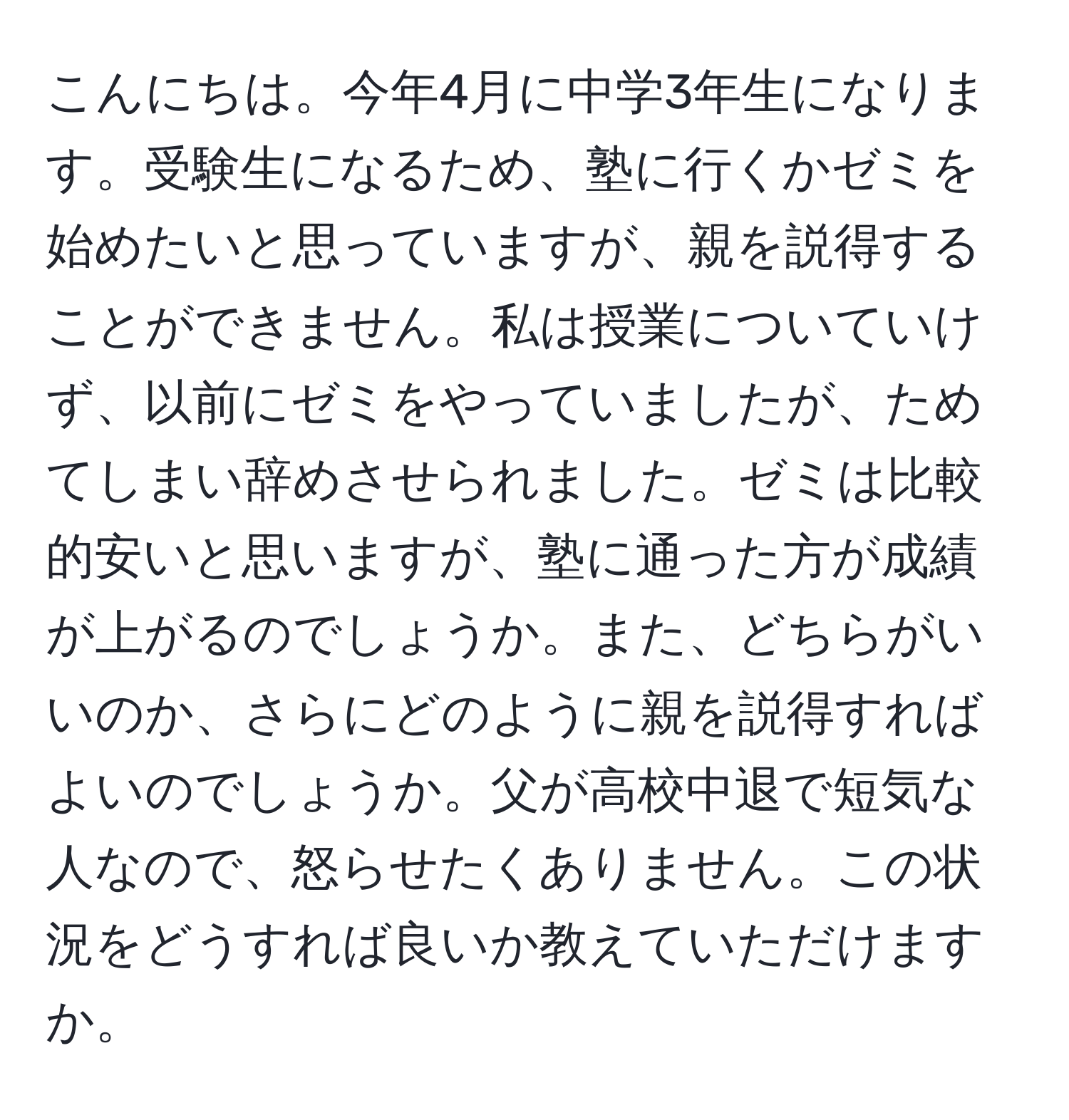 こんにちは。今年4月に中学3年生になります。受験生になるため、塾に行くかゼミを始めたいと思っていますが、親を説得することができません。私は授業についていけず、以前にゼミをやっていましたが、ためてしまい辞めさせられました。ゼミは比較的安いと思いますが、塾に通った方が成績が上がるのでしょうか。また、どちらがいいのか、さらにどのように親を説得すればよいのでしょうか。父が高校中退で短気な人なので、怒らせたくありません。この状況をどうすれば良いか教えていただけますか。