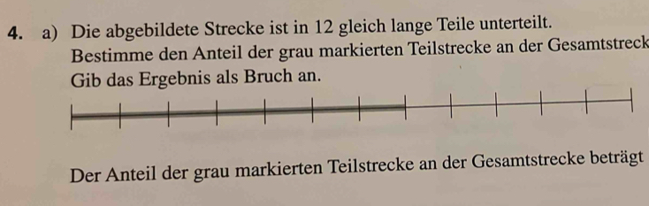 Die abgebildete Strecke ist in 12 gleich lange Teile unterteilt. 
Bestimme den Anteil der grau markierten Teilstrecke an der Gesamtstreck 
Gib das Ergebnis als Bruch an. 
Der Anteil der grau markierten Teilstrecke an der Gesamtstrecke beträgt