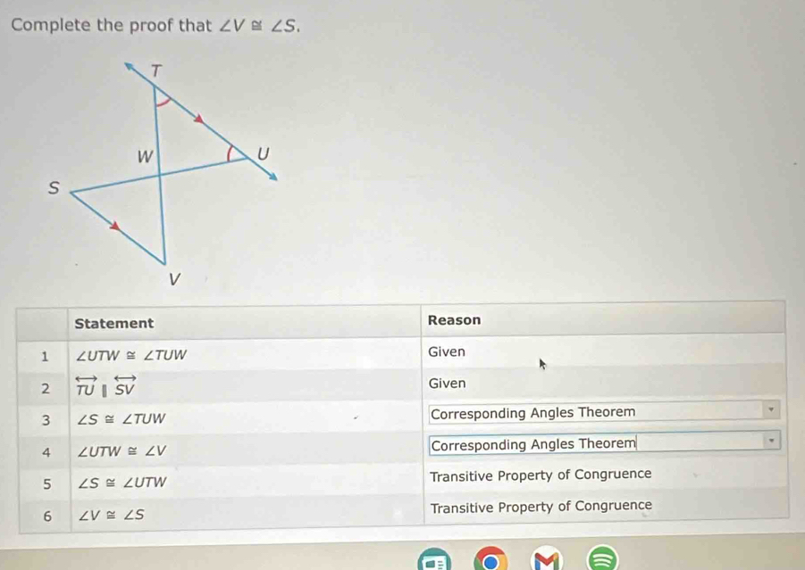 Complete the proof that ∠ V≌ ∠ S. 
Statement Reason 
1 ∠ UTW≌ ∠ TUW
Given 
2 overleftrightarrow TU||overleftrightarrow SV
Given 
3 ∠ S≌ ∠ TUW Corresponding Angles Theorem 
4 ∠ UTW≌ ∠ V Corresponding Angles Theorem 
5 ∠ S≌ ∠ UTW Transitive Property of Congruence 
6 ∠ V≌ ∠ S Transitive Property of Congruence