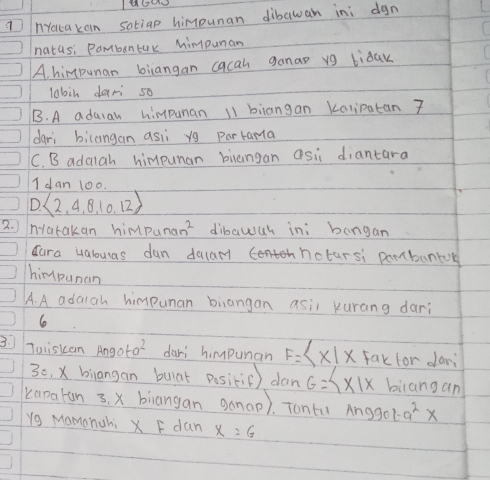 nYouca kain satiap himpunan dibawan in; dgn
natus: Pambontur Mimpunan
A. himpunan biangan cacan ganap vg bidak
lobin dari so
B. A aduiah himpunan 11 biiangan Kalipatan 7
dari bilangan asii yg parrama
C. B adalah himpuman biangan asi diantara
I dan 100.
D  2,4,8,10,12
2. ) natakan himpu nan^2 dibawuh ini bangan
dara Halouas dun dalamnthhotarsi pombantok
himpunan
A. A adaigh himpunan biangan asil kurang dari
le
3. Tuiskan Angota^2 dari himpunan F= x|x fak for dari
30, x biangan bulat posikiē) dan G= x|x biangan
kanatun 3. x biangan ganap). Tontu Anggol a^2*
yg Momonuhi X F dan x=6