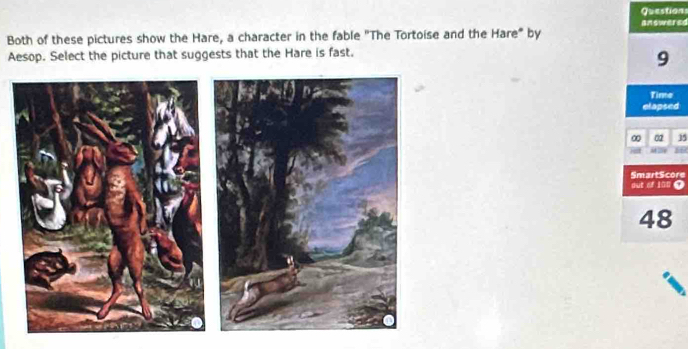 Questions 
answered 
Both of these pictures show the Hare, a character in the fable "The Tortoise and the Hare" by 
Aesop. Select the picture that suggests that the Hare is fast.
9
Time 
elapsed 
∞ 02 15
86
SmartScore 
out of i00 ?
48