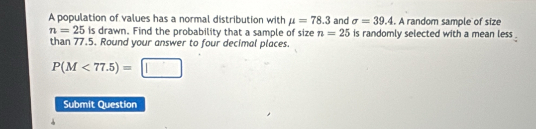 A population of values has a normal distribution with mu =78.3 and sigma =39.4. A random sample of size
n=25 is drawn. Find the probability that a sample of size n=25 is randomly selected with a mean less 
than 77.5. Round your answer to four decimal places.
P(M<77.5)=□
Submit Question