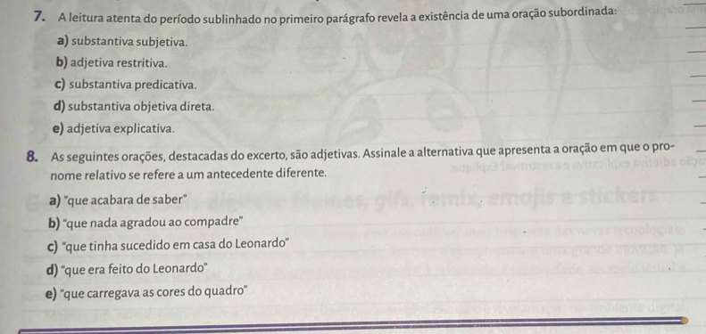 A leitura atenta do período sublinhado no primeiro parágrafo revela a existência de uma oração subordinada:
a) substantiva subjetiva.
b) adjetiva restritiva.
c) substantiva predicativa.
d) substantiva objetiva direta.
e) adjetiva explicativa.
8. As seguintes orações, destacadas do excerto, são adjetivas. Assinale a alternativa que apresenta a oração em que o pro-
nome relativo se refere a um antecedente diferente.
a) 'que acabara de saber"
b) “'que nada agradou ao compadre”
c) ''que tinha sucedido em casa do Leonardo”
d) ''que era feito do Leonardo”
e) ''que carregava as cores do quadro'