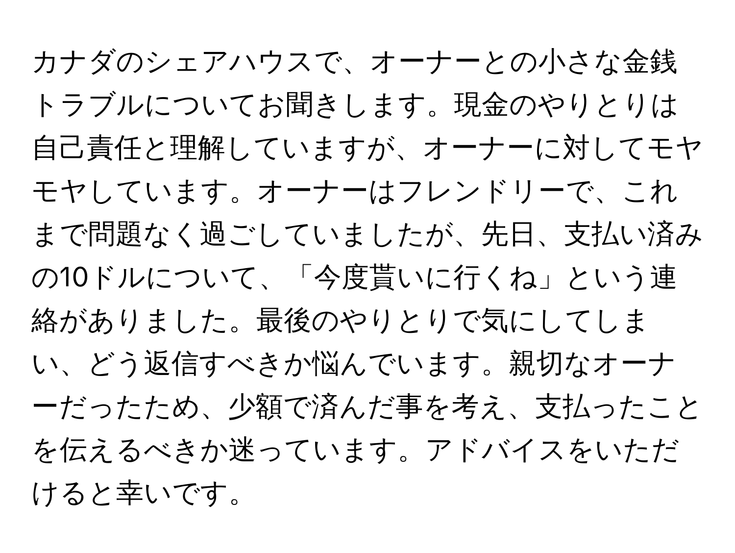 カナダのシェアハウスで、オーナーとの小さな金銭トラブルについてお聞きします。現金のやりとりは自己責任と理解していますが、オーナーに対してモヤモヤしています。オーナーはフレンドリーで、これまで問題なく過ごしていましたが、先日、支払い済みの10ドルについて、「今度貰いに行くね」という連絡がありました。最後のやりとりで気にしてしまい、どう返信すべきか悩んでいます。親切なオーナーだったため、少額で済んだ事を考え、支払ったことを伝えるべきか迷っています。アドバイスをいただけると幸いです。