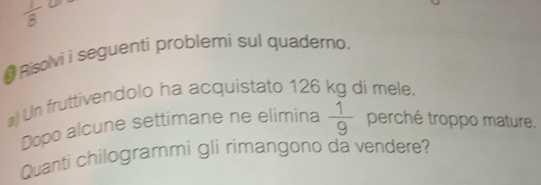  1/8  D 
# Risolvi i seguenti problemi sul quaderno, 
a) Un fruttivendolo ha acquistato 126 kg di mele. 
Dopo alcune settimane ne elimina  1/9  perché troppo mature. 
Quanti chilogrammi gli rimangono da vendere?