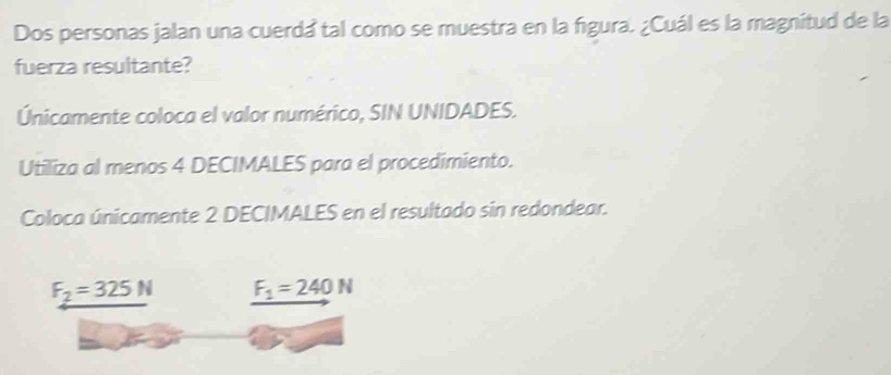 Dos personas jalan una cuerda tal como se muestra en la figura. ¿Cuál es la magnitud de la 
fuerza resultante? 
Únicamente coloca el valor numérico, SIN UNIDADES. 
Utiliza al menos 4 DECIMALES para el procedimiento. 
Coloca únicamente 2 DECIMALES en el resultado sin redondear.
F_2=325N F_1=240N