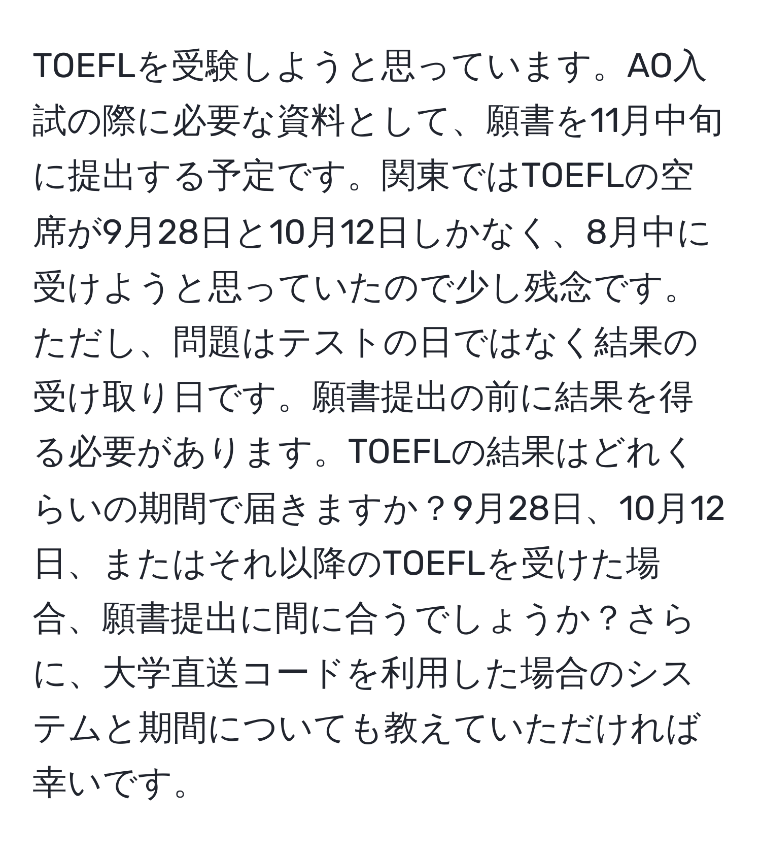 TOEFLを受験しようと思っています。AO入試の際に必要な資料として、願書を11月中旬に提出する予定です。関東ではTOEFLの空席が9月28日と10月12日しかなく、8月中に受けようと思っていたので少し残念です。ただし、問題はテストの日ではなく結果の受け取り日です。願書提出の前に結果を得る必要があります。TOEFLの結果はどれくらいの期間で届きますか？9月28日、10月12日、またはそれ以降のTOEFLを受けた場合、願書提出に間に合うでしょうか？さらに、大学直送コードを利用した場合のシステムと期間についても教えていただければ幸いです。