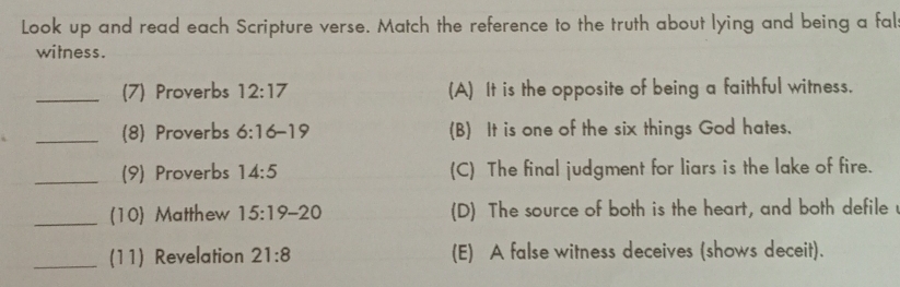 Look up and read each Scripture verse. Match the reference to the truth about lying and being a fal
witness.
_(7) Proverbs 12:17 (A) It is the opposite of being a faithful witness.
_(8) Proverbs 6:16-19 (B) It is one of the six things God hates.
_(9) Proverbs 14:5 (C) The final judgment for liars is the lake of fire.
_(10) Matthew 15:19-20 (D) The source of both is the heart, and both defile
_(11) Revelation 21:8 (E) A false witness deceives (shows deceit).