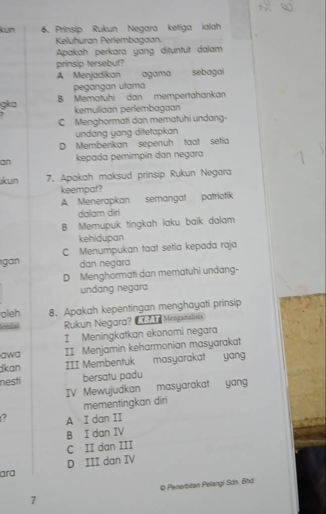 kun 6. Prinsip Rukun Negara ketiga ialah
Keluhuran Perlembagaan
Apakah perkara yang dituntut dalam
prinsip tersebut?
A Menjadikan agamasebagai
pegangan utama
g a B Mematuhi dan mempertahankan
kemuliaan perlembagaán
C Menghormati dan mematuhi undang-
undang yang ditetapkan
D Memberikan sepenuh taat setia
an
kepada pemimpin dan negara
kun 7. Apakah maksud prinsip Rukun Negara
keempat?
A Menerapkan semangat patriotik
dalam diri
B Memupuk tingkah laku baik dalam
kehidupan
C Menumpukan taat setia kepada raja
gan dan negara
D Menghormati dan mematuhi undang-
undang negara
oleh 8. Apakah kepentingan menghayati prinsip
emilai Rukun Negard? Menganalisis
I Meningkatkan ekonomi negara
awa II Menjamin keharmonian masyarakat
Ikan III Membentuk masyarakat yang
nesti bersatu padu
IV Mewujudkan masyarakat yang
mementingkan diri
?
A I dan II
B I dan IV
C II dan III
D III dan IV
ara
© Penerbitan Pelangi Sdn. Bhd.
1