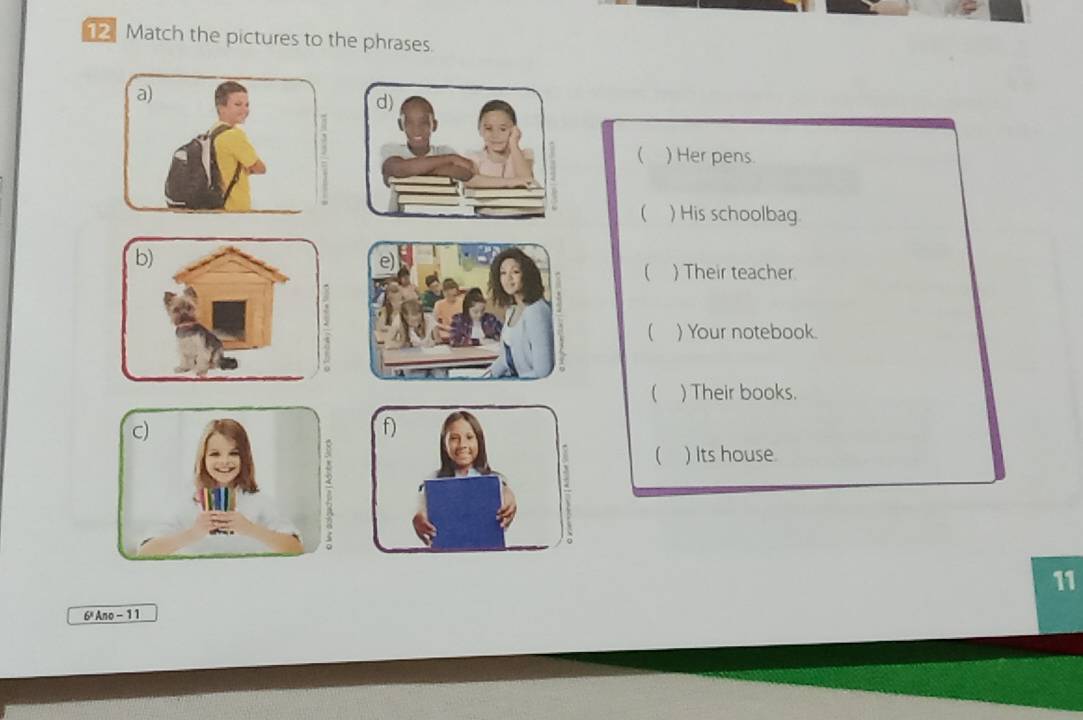 Match the pictures to the phrases. 
a) 
d) 
( ) Her pens. 
 ) His schoolbag 
b) 
P 
 ) Their teacher 
 ) Your notebook. 
 ) Their books. 
C) 
f) 
 ) Its house. 
11 
6" Ano - 11