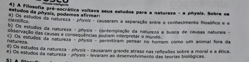 A Filosofia pré-socrática voltava seus estudos para a natureza - a phys/s. Sobre os
estudos da physis, podemos afirmar:
científico a) Os estudos da natureza - physis - causaram a separação entre o conhecimento filosófico e o
b) Os estudos da natureza - physis - contemplação da natureza e busca de causas naturais -
observação das causas e consequências podiam interpretar o mundo
c) Os estudos da natureza - physis - permitiram pensar no homem como um animal fora da
natureza.
d) Os estudos da natureza - physis - causaram grande atraso nas reflexões sobre a moral e a ética.
e) Os estudos da natureza - physis - levaram ao desenvolvimento das teorias biológicas.