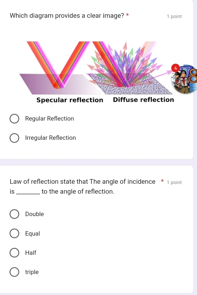 Which diagram provides a clear image? * 1 point
Specular reflection Diffuse reflection
Regular Reflection
Irregular Reflection
Law of reflection state that The angle of incidence * 1 point
is _to the angle of reflection.
Double
Equal
Half
triple