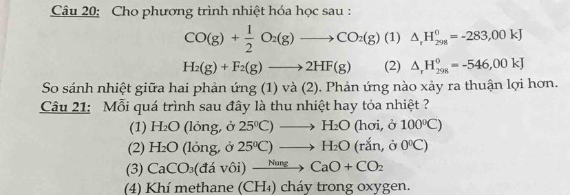 Cho phương trình nhiệt hóa học sau :
CO(g)+ 1/2 O_2(g)to CO_2(g) (1) △ _rH_(298)^0=-283,00kJ
H_2(g)+F_2(g)to 2HF(g) (2) △ _rH_(298)^0=-546,00kJ
So sánh nhiệt giữa hai phản ứng (1) và (2). Phản ứng nào xảy ra thuận lợi hơn.
Câu 21: Mỗi quá trình sau đây là thu nhiệt hay tỏa nhiệt ?
(1) H_2O (lỏng, ở 25^0C)to H_2O (hơi, ở 100°C)
(2) H_2O (lỏng, ở 25^0C)to H_2O( ắn, ở 0°C)
(3) CaCO: * đ á ôi xrightarrow NungCaO+CO_2
(4) Khí methane (CH₄) cháy trong oxygen.